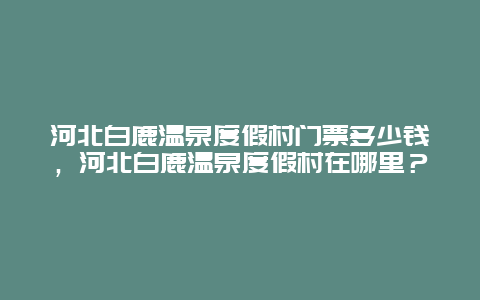 河北白鹿温泉度假村门票多少钱，河北白鹿温泉度假村在哪里？