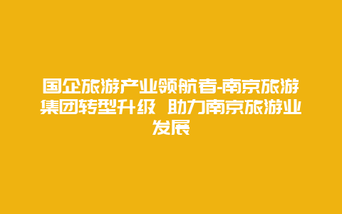 国企旅游产业领航者-南京旅游集团转型升级 助力南京旅游业发展