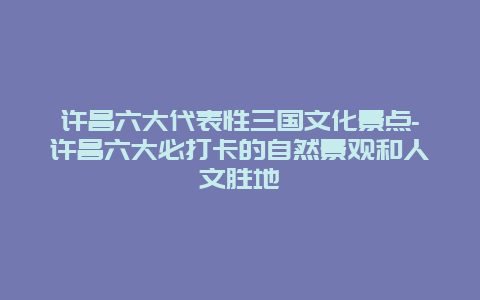 许昌六大代表性三国文化景点-许昌六大必打卡的自然景观和人文胜地