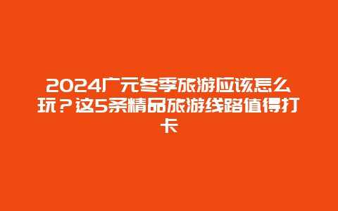 2024广元冬季旅游应该怎么玩？这5条精品旅游线路值得打卡