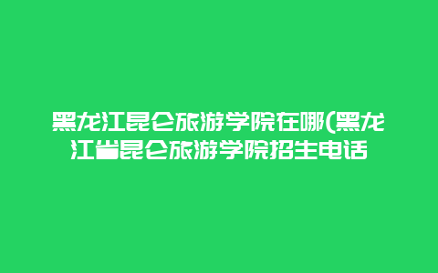 黑龙江昆仑旅游学院在哪(黑龙江省昆仑旅游学院招生电话