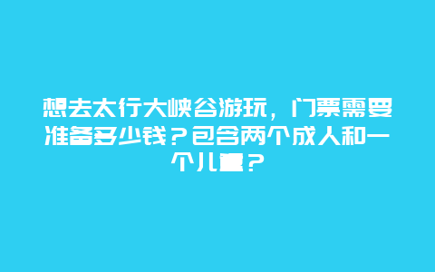 想去太行大峡谷游玩，门票需要准备多少钱？包含两个成人和一个儿童？