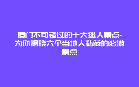 厦门不可错过的十大迷人景点-为你揭晓六个当地人私藏的必游景点