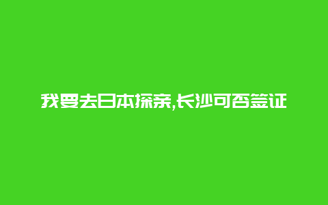 我要去日本探亲,长沙可否签证