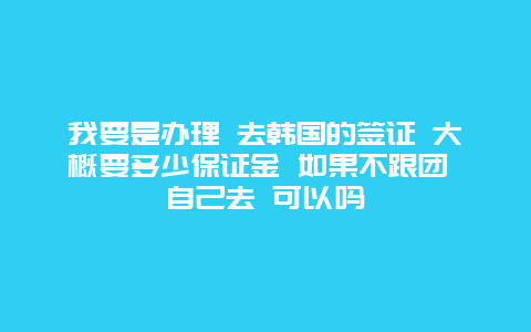 我要是办理 去韩国的签证 大概要多少保证金 如果不跟团 自己去 可以吗