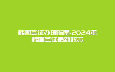 韩国签证办理指南-2024年韩国签证最新政策