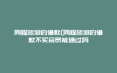 同程旅游的借款(同程旅游的借款不买会员能通过吗