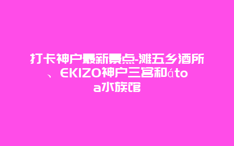 打卡神户最新景点-滩五乡酒所、EKIZO神户三宫和átoa水族馆