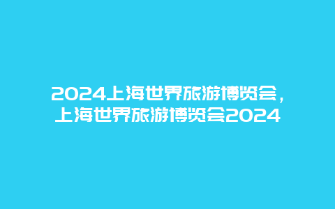 2024上海世界旅游博览会，上海世界旅游博览会2024