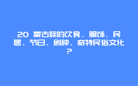 20 蒙古族的饮食、服饰、民居、节日、剧种、奇特民俗文化？