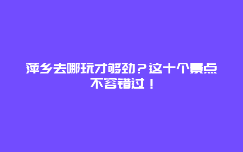 萍乡去哪玩才够劲？这十个景点不容错过！