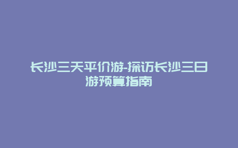 长沙三天平价游-探访长沙三日游预算指南