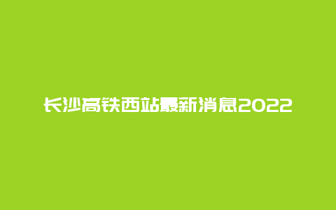 长沙高铁西站最新消息2022