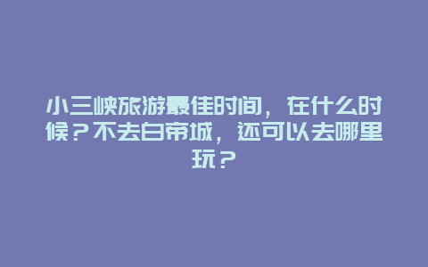 小三峡旅游最佳时间，在什么时候？不去白帝城，还可以去哪里玩？