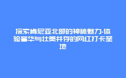 探索肯尼亚北部的神秘魅力-体验奢华与壮美并存的网红打卡圣地