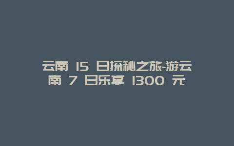 云南 15 日探秘之旅-游云南 7 日乐享 1300 元