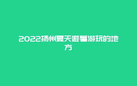 2022扬州夏天避暑游玩的地方