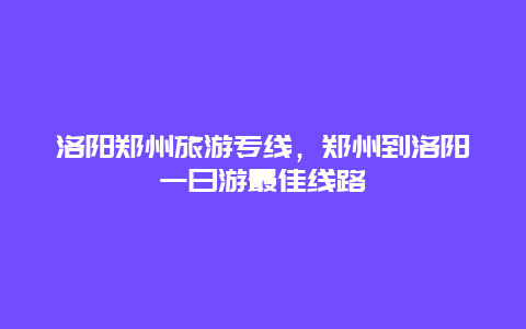 洛阳郑州旅游专线，郑州到洛阳一日游最佳线路