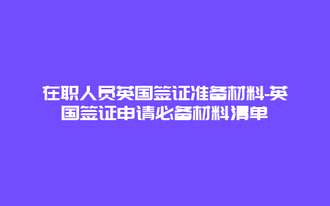 在职人员英国签证准备材料-英国签证申请必备材料清单