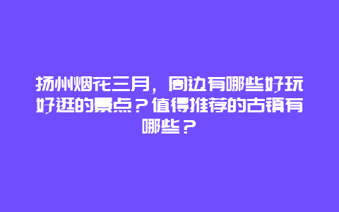 扬州烟花三月，周边有哪些好玩好逛的景点？值得推荐的古镇有哪些？