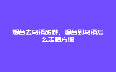 烟台去乌镇旅游，烟台到乌镇怎么走最方便