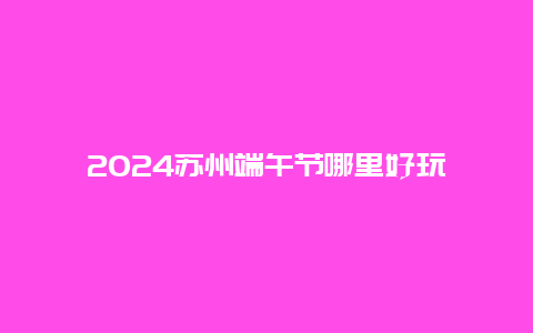 2024苏州端午节哪里好玩