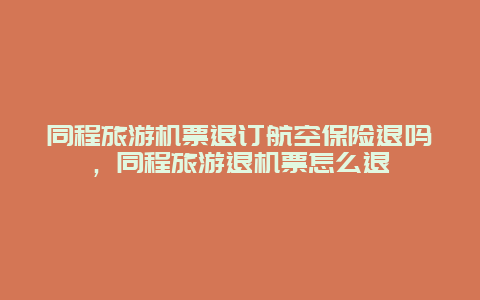 同程旅游机票退订航空保险退吗，同程旅游退机票怎么退