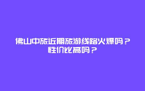 佛山中旅近期旅游线路火爆吗？性价比高吗？