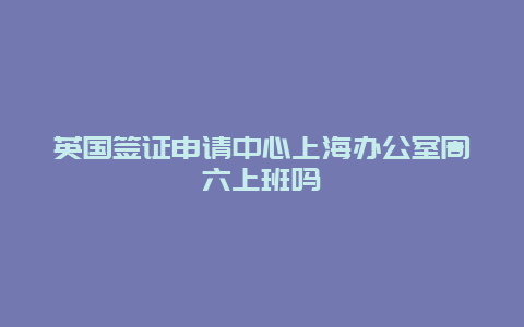 英国签证申请中心上海办公室周六上班吗