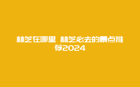 林芝在哪里 林芝必去的景点推荐2024