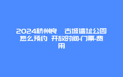 2024杭州良渚古城遗址公园怎么预约 开放时间-门票-费用