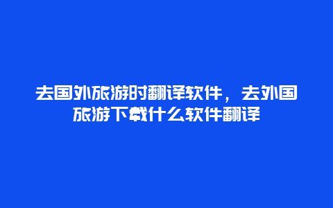 去国外旅游时翻译软件，去外国旅游下载什么软件翻译