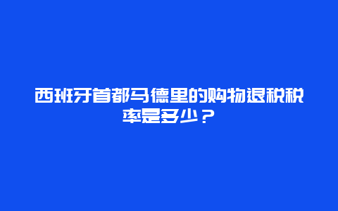 西班牙首都马德里的购物退税税率是多少？