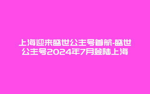 上海迎来盛世公主号首航-盛世公主号2024年7月登陆上海