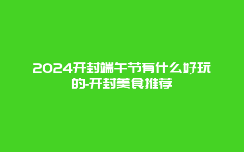 2024开封端午节有什么好玩的-开封美食推荐