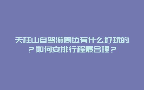 天柱山自驾游周边有什么好玩的？如何安排行程最合理？