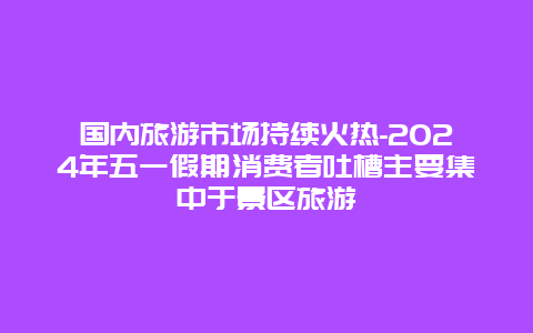 国内旅游市场持续火热-2024年五一假期消费者吐槽主要集中于景区旅游