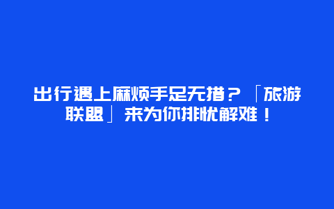 出行遇上麻烦手足无措？「旅游联盟」来为你排忧解难！