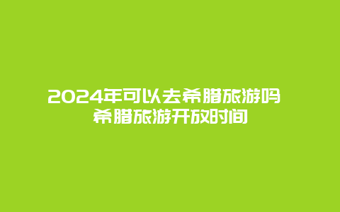 2024年可以去希腊旅游吗 希腊旅游开放时间