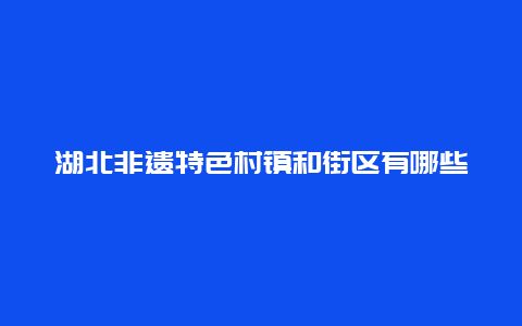 湖北非遗特色村镇和街区有哪些