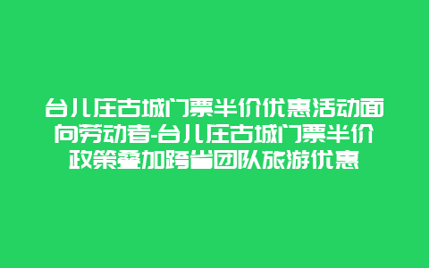 台儿庄古城门票半价优惠活动面向劳动者-台儿庄古城门票半价政策叠加跨省团队旅游优惠