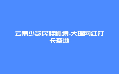 云南少数民族秘境-大理网红打卡圣地