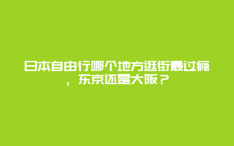 日本自由行哪个地方逛街最过瘾，东京还是大阪？