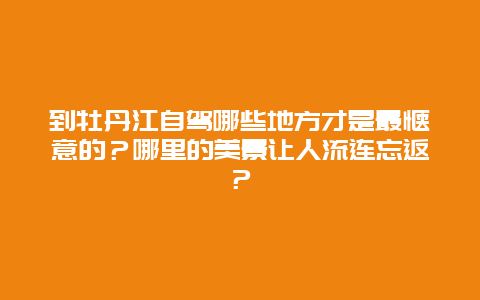 到牡丹江自驾哪些地方才是最惬意的？哪里的美景让人流连忘返？