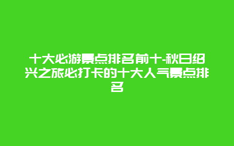 十大必游景点排名前十-秋日绍兴之旅必打卡的十大人气景点排名