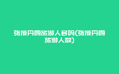 张掖丹霞旅游人多吗(张掖丹霞旅游人数)