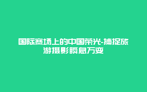 国际赛场上的中国荣光-捕捉旅游摄影瞬息万变