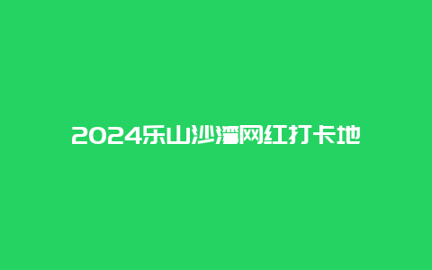 2024乐山沙湾网红打卡地