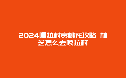 2024嘎拉村赏桃花攻略 林芝怎么去嘎拉村