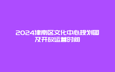 2024津南区文化中心规划图及开放运营时间